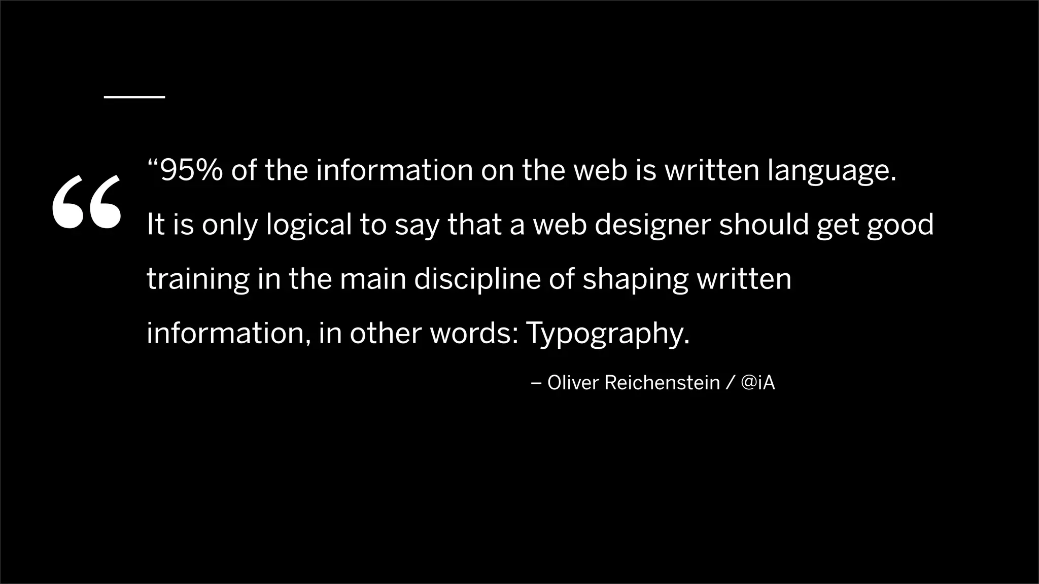 “
    “95% of the information on the web is written language.
    It is only logical to say that a web designer should get good
    training in the main discipline of shaping written
    information, in other words: Typography.
                                 – Oliver Reichenstein / @iA
 