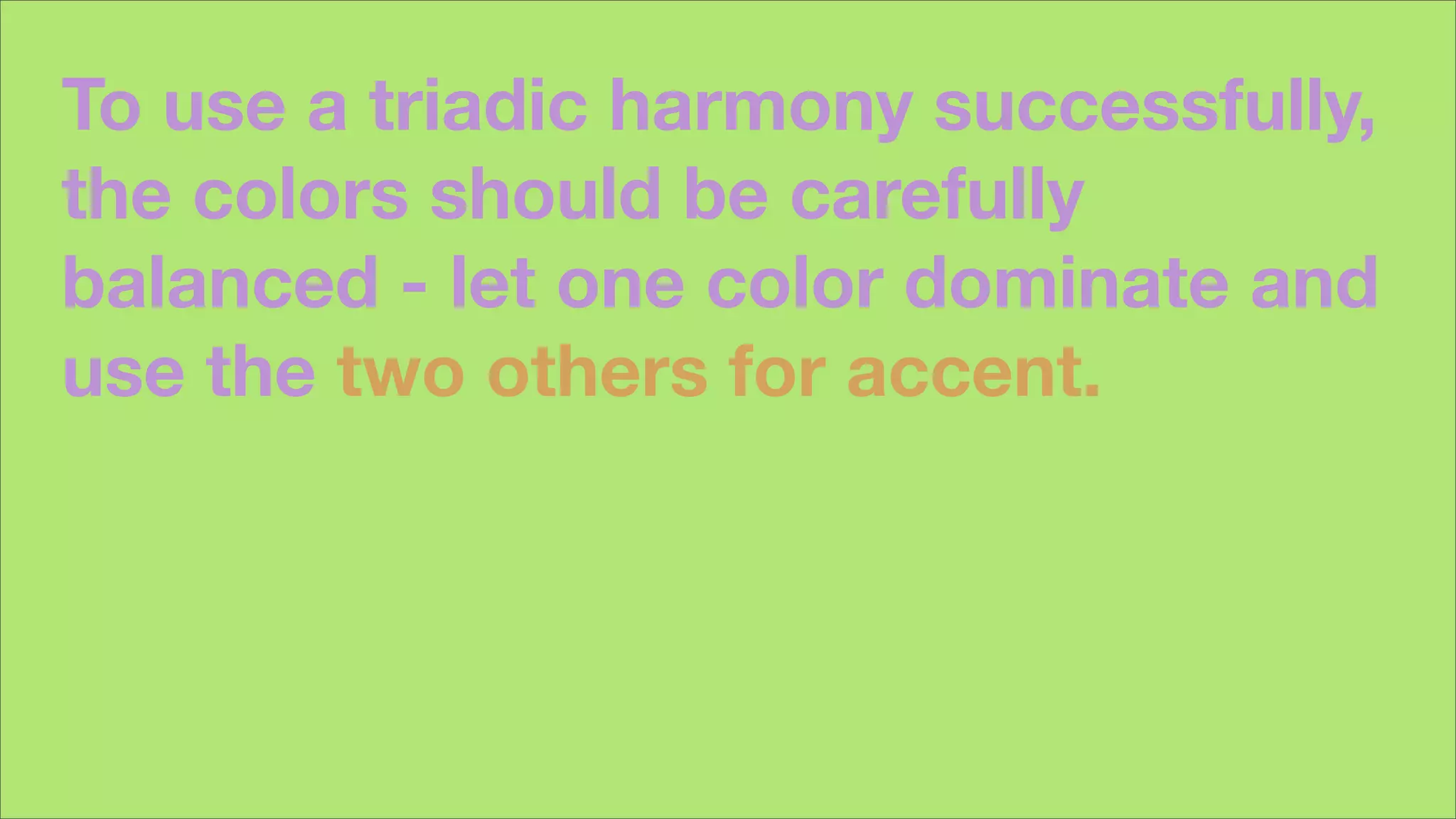 To use a triadic harmony successfully,
the colors should be carefully
balanced - let one color dominate and
use the two others for accent.
 