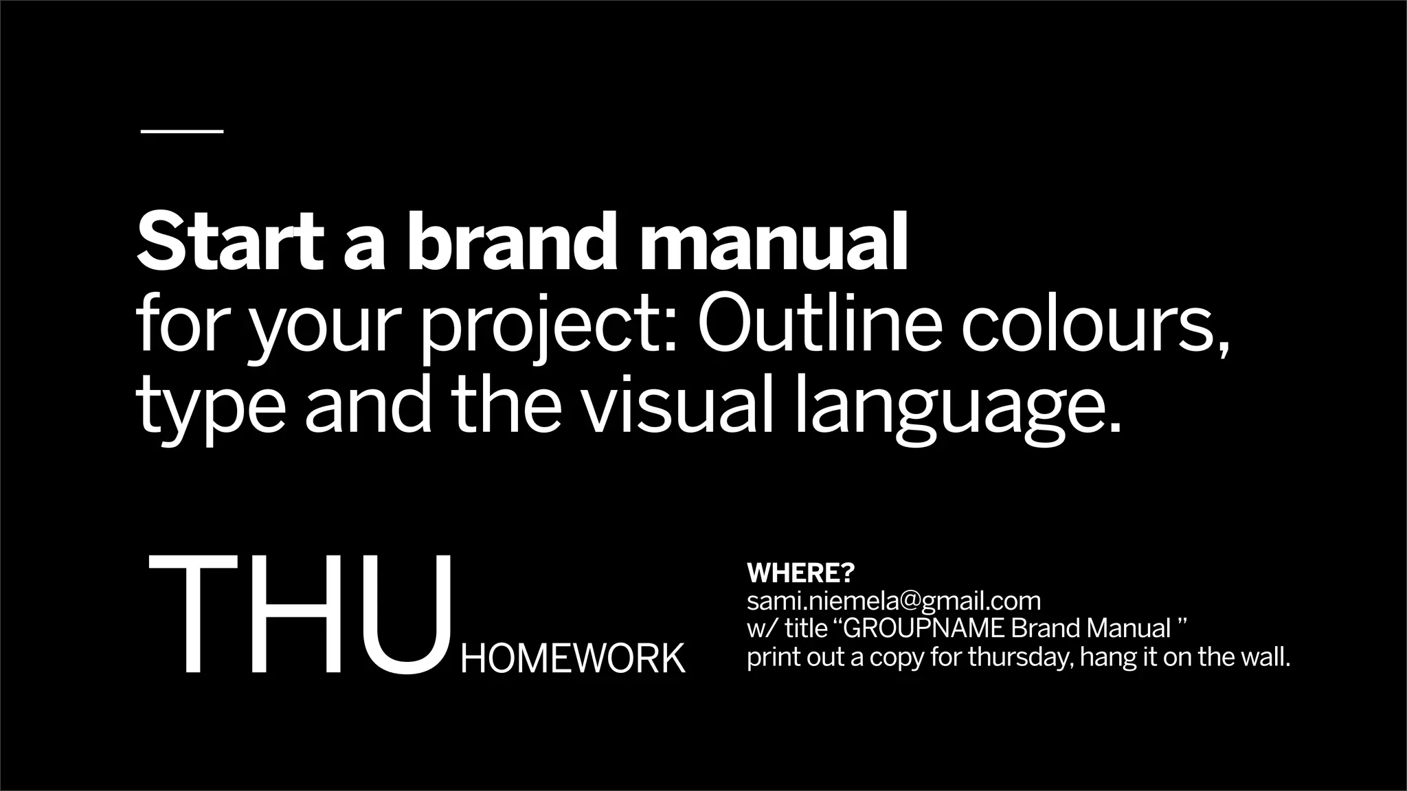 Start a brand manual
for your project: Outline colours,
type and the visual language.


THU
                     WHERE?
                     sami.niemela@gmail.com
                     w/ title “GROUPNAME Brand Manual ”
          HOMEWORK   print out a copy for thursday, hang it on the wall.
 