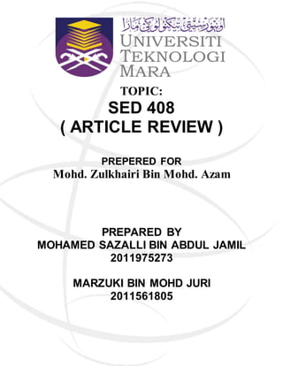 TOPIC:
SED 408
( ARTICLE REVIEW )
PREPERED FOR
Mohd. Zulkhairi Bin Mohd. Azam
PREPARED BY
MOHAMED SAZALLI BIN ABDUL JAMIL
2011975273
MARZUKI BIN MOHD JURI
2011561805
 