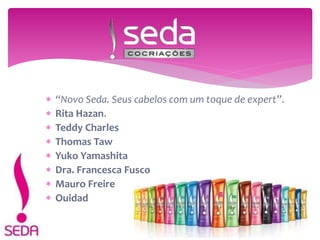  “Novo Seda. Seus cabelos com um toque de expert”.
 Rita Hazan.
 Teddy Charles
 Thomas Taw
 Yuko Yamashita
 Dra. Francesca Fusco
 Mauro Freire
 Ouidad
 