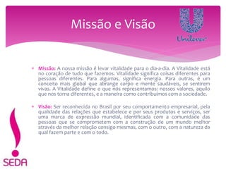  Missão: A nossa missão é levar vitalidade para o dia-a-dia. A Vitalidade está
no coração de tudo que fazemos. Vitalidade significa coisas diferentes para
pessoas diferentes. Para algumas, significa energia. Para outras, é um
conceito mais global que abrange corpo e mente saudáveis, se sentirem
vivas. A Vitalidade define o que nós representamos: nossos valores, aquilo
que nos torna diferentes, e a maneira como contribuímos com a sociedade.
 Visão: Ser reconhecida no Brasil por seu comportamento empresarial, pela
qualidade das relações que estabelece e por seus produtos e serviços, ser
uma marca de expressão mundial, identificada com a comunidade das
pessoas que se comprometem com a construção de um mundo melhor
através da melhor relação consigo mesmas, com o outro, com a natureza da
qual fazem parte e com o todo.
Missão e Visão
 