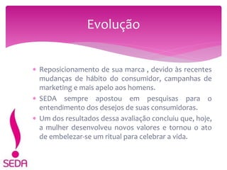  Reposicionamento de sua marca , devido às recentes
mudanças de hábito do consumidor, campanhas de
marketing e mais apelo aos homens.
 SEDA sempre apostou em pesquisas para o
entendimento dos desejos de suas consumidoras.
 Um dos resultados dessa avaliação concluiu que, hoje,
a mulher desenvolveu novos valores e tornou o ato
de embelezar-se um ritual para celebrar a vida.
Evolução
 