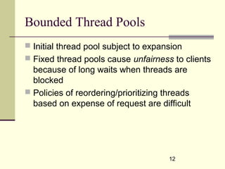 12
Bounded Thread Pools
 Initial thread pool subject to expansion
 Fixed thread pools cause unfairness to clients
because of long waits when threads are
blocked
 Policies of reordering/prioritizing threads
based on expense of request are difficult
 