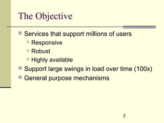 2
The Objective
 Services that support millions of users
 Responsive
 Robust
 Highly available
 Support large swings in load over time (100x)
 General purpose mechanisms
 