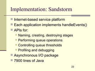 23
Implementation: Sandstorm
 Internet-based service platform
 Each application implements handleEvents()
 APIs for:
 Naming, creating, destroying stages
 Performing queue operations
 Controlling queue thresholds
 Profiling and debugging
 Asynchronous I/O package
 7900 lines of Java
 