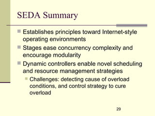 29
SEDA Summary
 Establishes principles toward Internet-style
operating environments
 Stages ease concurrency complexity and
encourage modularity
 Dynamic controllers enable novel scheduling
and resource management strategies
 Challenges: detecting cause of overload
conditions, and control strategy to cure
overload
 