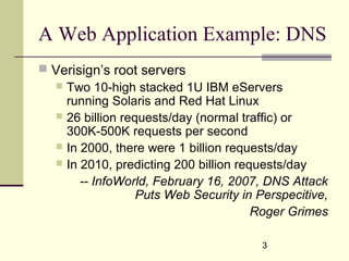 3
A Web Application Example: DNS
 Verisign’s root servers
 Two 10-high stacked 1U IBM eServers
running Solaris and Red Hat Linux
 26 billion requests/day (normal traffic) or
300K-500K requests per second
 In 2000, there were 1 billion requests/day
 In 2010, predicting 200 billion requests/day
-- InfoWorld, February 16, 2007, DNS Attack
Puts Web Security in Perspecitive,
Roger Grimes
 