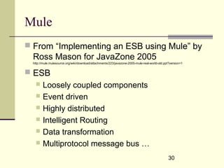 30
Mule
 From “Implementing an ESB using Mule” by
Ross Mason for JavaZone 2005
http://mule.mulesource.org/wiki/download/attachments/223/javazone-2005-mule-real-world-old.ppt?version=1
 ESB
 Loosely coupled components
 Event driven
 Highly distributed
 Intelligent Routing
 Data transformation
 Multiprotocol message bus …
 