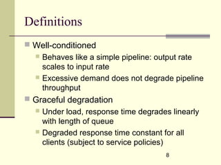 8
Definitions
 Well-conditioned
 Behaves like a simple pipeline: output rate
scales to input rate
 Excessive demand does not degrade pipeline
throughput
 Graceful degradation
 Under load, response time degrades linearly
with length of queue
 Degraded response time constant for all
clients (subject to service policies)
 