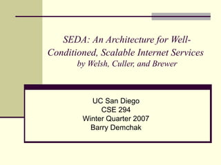 SEDA: An Architecture for Well-
Conditioned, Scalable Internet Services
by Welsh, Culler, and Brewer
UC San Diego
CSE 294
Winter Quarter 2007
Barry Demchak
 