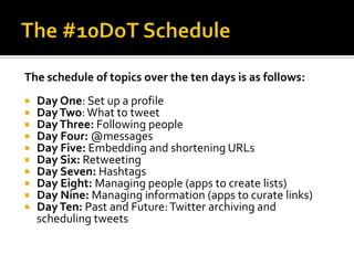 The schedule of topics over the ten days is as follows:
 Day One: Set up a profile
 DayTwo:What to tweet
 DayThree: Following people
 Day Four: @messages
 Day Five: Embedding and shortening URLs
 Day Six: Retweeting
 Day Seven: Hashtags
 Day Eight: Managing people (apps to create lists)
 Day Nine: Managing information (apps to curate links)
 DayTen: Past and Future:Twitter archiving and
scheduling tweets
 