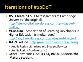  #STEM10DoT STEM researchers at Cambridge
University (the original)
http://stemdigital.wordpress.com/ten-days-of-
twitter/
 #LD10DoT Association of Learning Developers in
Higher Education (simultaneous)
http://ld5d.wordpress.com/ten-days-of-twitter/
 #ARU10DoT http://aru10dot.wordpress.com/
 Anglia Ruskin Librarians and Student Services
 Anglia Ruskin Academics (x2)
 Other universities incl. #YSJ, #RUL, Sussex, the
iMature student
 