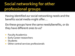 Having identified our social networking needs and the
benefits social media might offer….
Do these groups have the same needs/benefits, or do
they have different ones to us?
 FacultyAcademics
 Early Career researchers
 Students
 Other central services professionals
 