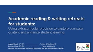 Angela Rhead, SFHEA, a.rhead@keele.ac.uk, Twitter: @WellReadHE
Dr Chris Little, SFHEA, c.w.r.little@keele.ac.uk, Twitter: @drlittle26
(Student Learning, Keele Institute of Innovation and Teaching Excellence: KIITE)
Academic reading & writing retreats
for students:
Using extracurricular provision to explore curricular
content and enhance student learning
 