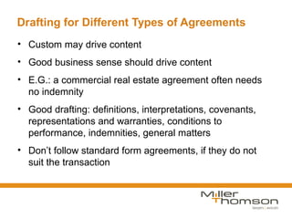 Drafting for Different Types of Agreements
• Custom may drive content
• Good business sense should drive content
• E.G.: a commercial real estate agreement often needs
  no indemnity
• Good drafting: definitions, interpretations, covenants,
  representations and warranties, conditions to
  performance, indemnities, general matters
• Don’t follow standard form agreements, if they do not
  suit the transaction
 