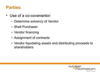 Parties
• Use of a co-covenantor:
  – Determine solvency of Vendor
  – Shell Purchaser
  – Vendor financing
  – Assignment of contracts
  – Vendor liquidating assets and distributing proceeds to
    shareholders
 