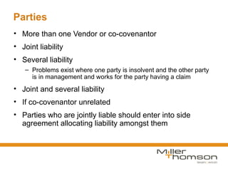 Parties
• More than one Vendor or co-covenantor
• Joint liability
• Several liability
   – Problems exist where one party is insolvent and the other party
     is in management and works for the party having a claim
• Joint and several liability
• If co-covenantor unrelated
• Parties who are jointly liable should enter into side
  agreement allocating liability amongst them
 