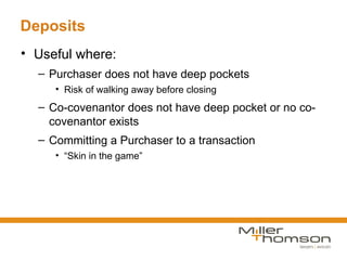 Deposits
• Useful where:
  – Purchaser does not have deep pockets
     • Risk of walking away before closing
  – Co-covenantor does not have deep pocket or no co-
    covenantor exists
  – Committing a Purchaser to a transaction
     • “Skin in the game”
 