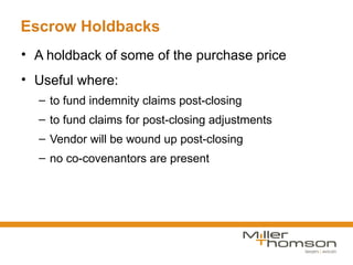 Escrow Holdbacks
• A holdback of some of the purchase price
• Useful where:
  – to fund indemnity claims post-closing
  – to fund claims for post-closing adjustments
  – Vendor will be wound up post-closing
  – no co-covenantors are present
 