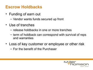 Escrow Holdbacks
• Funding of earn out
  – Vendor wants funds secured up front
• Use of tranches
  – release holdbacks in one or more tranches
  – term of holdback can correspond with survival of reps
    and warranties
• Loss of key customer or employee or other risk
  – For the benefit of the Purchaser
 