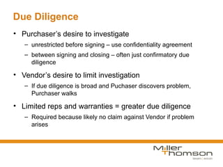 Due Diligence
• Purchaser’s desire to investigate
   – unrestricted before signing – use confidentiality agreement
   – between signing and closing – often just confirmatory due
     diligence

• Vendor’s desire to limit investigation
   – If due diligence is broad and Puchaser discovers problem,
     Purchaser walks

• Limited reps and warranties = greater due diligence
   – Required because likely no claim against Vendor if problem
     arises
 