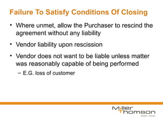 Failure To Satisfy Conditions Of Closing
• Where unmet, allow the Purchaser to rescind the
  agreement without any liability
• Vendor liability upon rescission
• Vendor does not want to be liable unless matter
  was reasonably capable of being performed
  – E.G. loss of customer
 