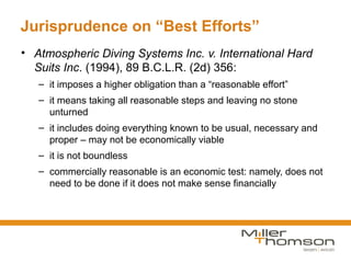 Jurisprudence on “Best Efforts”
• Atmospheric Diving Systems Inc. v. International Hard
  Suits Inc. (1994), 89 B.C.L.R. (2d) 356:
   – it imposes a higher obligation than a “reasonable effort”
   – it means taking all reasonable steps and leaving no stone
     unturned
   – it includes doing everything known to be usual, necessary and
     proper – may not be economically viable
   – it is not boundless
   – commercially reasonable is an economic test: namely, does not
     need to be done if it does not make sense financially
 