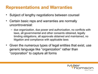 Representations and Warranties
• Subject of lengthy negotiations between counsel
• Certain basic reps and warranties are normally
  uncontroversial:
   – due organization, due power and authorization, no conflicts with
     laws, all governmental and other consents obtained, legally
     binding obligations, all approvals obtained and maintained, no
     litigation and compliance with applicable laws

• Given the numerous types of legal entities that exist, use
  generic language like “organization” rather than
  “corporation” to capture all forms
 