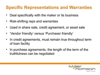 Specific Representations and Warranties
• Deal specifically with the maker or its business
• Risk-shifting reps and warranties
• Used in share sale, credit agreement, or asset sale
• ‘Vendor friendly’ versus ‘Purchaser friendly’
• In credit agreements, must remain true throughout term
  of loan facility
• In purchase agreements, the length of the term of the
  truthfulness can be negotiated
 