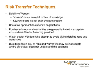Risk Transfer Techniques
• Liability of Vendor:
    – ‘absolute’ versus ‘material’ or ‘best of knowledge’
    – Key: who bears the risk of an unknown problem
• Use a fair approach to expedite negotiations
• Purchaser’s reps and warranties are generally limited – exception
  exists where Vendor financing provided
• Watch out for Vendors who attempt to avoid giving detailed reps and
  warranties
• Due diligence in lieu of reps and warranties may be inadequate
  where purchaser dues not understand the business
 