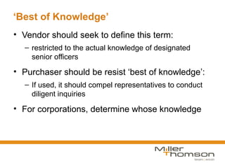 ‘Best of Knowledge’
• Vendor should seek to define this term:
  – restricted to the actual knowledge of designated
    senior officers

• Purchaser should be resist ‘best of knowledge’:
  – If used, it should compel representatives to conduct
    diligent inquiries

• For corporations, determine whose knowledge
 