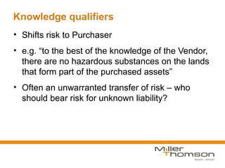 Knowledge qualifiers
• Shifts risk to Purchaser
• e.g. “to the best of the knowledge of the Vendor,
  there are no hazardous substances on the lands
  that form part of the purchased assets”
• Often an unwarranted transfer of risk – who
  should bear risk for unknown liability?
 
