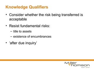 Knowledge Qualifiers
• Consider whether the risk being transferred is
  acceptable
• Resist fundamental risks:
   – title to assets
   – existence of encumbrances

• ‘after due inquiry’
 