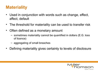 Materiality
• Used in conjunction with words such as change, effect,
  affect, default
• The threshold for materiality can be used to transfer risk
• Often defined as a monetary amount
   – sometimes materiality cannot be quantified in dollars (E.G. loss
     of licence)
   – aggregating of small breaches

• Defining materiality gives certainty to levels of disclosure
 