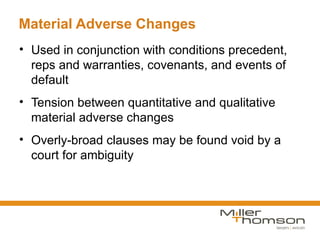 Material Adverse Changes
• Used in conjunction with conditions precedent,
  reps and warranties, covenants, and events of
  default
• Tension between quantitative and qualitative
  material adverse changes
• Overly-broad clauses may be found void by a
  court for ambiguity
 