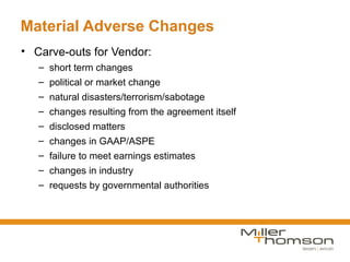Material Adverse Changes
• Carve-outs for Vendor:
   – short term changes
   – political or market change
   – natural disasters/terrorism/sabotage
   – changes resulting from the agreement itself
   – disclosed matters
   – changes in GAAP/ASPE
   – failure to meet earnings estimates
   – changes in industry
   – requests by governmental authorities
 