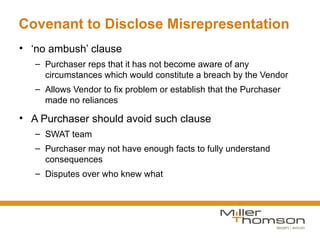 Covenant to Disclose Misrepresentation
• ‘no ambush’ clause
   – Purchaser reps that it has not become aware of any
     circumstances which would constitute a breach by the Vendor
   – Allows Vendor to fix problem or establish that the Purchaser
     made no reliances

• A Purchaser should avoid such clause
   – SWAT team
   – Purchaser may not have enough facts to fully understand
     consequences
   – Disputes over who knew what
 