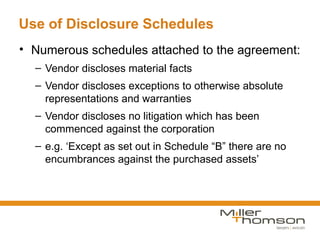 Use of Disclosure Schedules
• Numerous schedules attached to the agreement:
  – Vendor discloses material facts
  – Vendor discloses exceptions to otherwise absolute
    representations and warranties
  – Vendor discloses no litigation which has been
    commenced against the corporation
  – e.g. ‘Except as set out in Schedule “B” there are no
    encumbrances against the purchased assets’
 
