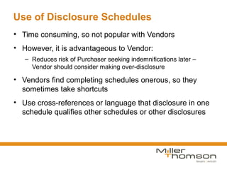 Use of Disclosure Schedules
• Time consuming, so not popular with Vendors
• However, it is advantageous to Vendor:
   – Reduces risk of Purchaser seeking indemnifications later –
     Vendor should consider making over-disclosure

• Vendors find completing schedules onerous, so they
  sometimes take shortcuts
• Use cross-references or language that disclosure in one
  schedule qualifies other schedules or other disclosures
 