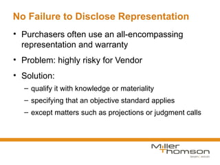 No Failure to Disclose Representation
• Purchasers often use an all-encompassing
  representation and warranty
• Problem: highly risky for Vendor
• Solution:
  – qualify it with knowledge or materiality
  – specifying that an objective standard applies
  – except matters such as projections or judgment calls
 