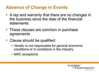 Absence of Change in Events
• A rep and warranty that there are no changes in
  the business since the date of the financial
  statements
• These clauses are common in purchase
  agreements
• Clause should be qualified:
  – Vendor is not responsible for general economic
    conditions or in conditions in the industry
  – MAC exceptions
 