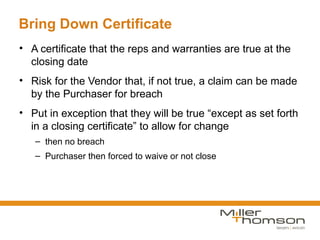 Bring Down Certificate
• A certificate that the reps and warranties are true at the
  closing date
• Risk for the Vendor that, if not true, a claim can be made
  by the Purchaser for breach
• Put in exception that they will be true “except as set forth
  in a closing certificate” to allow for change
   – then no breach
   – Purchaser then forced to waive or not close
 