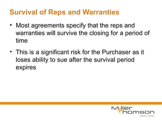 Survival of Reps and Warranties
• Most agreements specify that the reps and
  warranties will survive the closing for a period of
  time
• This is a significant risk for the Purchaser as it
  loses ability to sue after the survival period
  expires
 