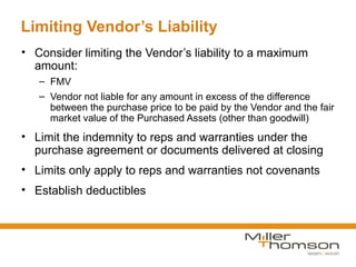 Limiting Vendor’s Liability
• Consider limiting the Vendor’s liability to a maximum
  amount:
   – FMV
   – Vendor not liable for any amount in excess of the difference
     between the purchase price to be paid by the Vendor and the fair
     market value of the Purchased Assets (other than goodwill)
• Limit the indemnity to reps and warranties under the
  purchase agreement or documents delivered at closing
• Limits only apply to reps and warranties not covenants
• Establish deductibles
 