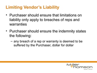 Limiting Vendor’s Liability
• Purchaser should ensure that limitations on
  liability only apply to breaches of reps and
  warranties
• Purchaser should ensure the indemnity states
  the following:
  – any breach of a rep or warranty is deemed to be
    suffered by the Purchaser, dollar for dollar
 