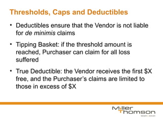 Thresholds, Caps and Deductibles
• Deductibles ensure that the Vendor is not liable
  for de minimis claims
• Tipping Basket: if the threshold amount is
  reached, Purchaser can claim for all loss
  suffered
• True Deductible: the Vendor receives the first $X
  free, and the Purchaser’s claims are limited to
  those in excess of $X
 