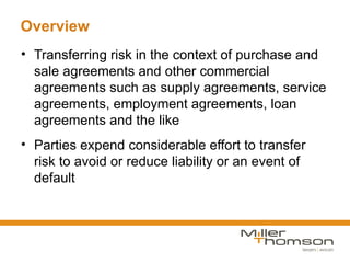 Overview
• Transferring risk in the context of purchase and
  sale agreements and other commercial
  agreements such as supply agreements, service
  agreements, employment agreements, loan
  agreements and the like
• Parties expend considerable effort to transfer
  risk to avoid or reduce liability or an event of
  default
 