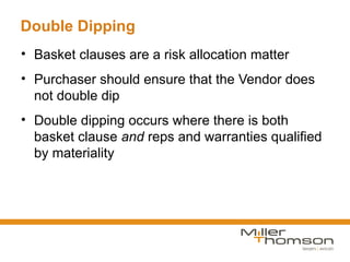 Double Dipping
• Basket clauses are a risk allocation matter
• Purchaser should ensure that the Vendor does
  not double dip
• Double dipping occurs where there is both
  basket clause and reps and warranties qualified
  by materiality
 