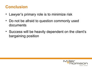 Conclusion
• Lawyer’s primary role is to minimize risk
• Do not be afraid to question commonly used
  documents
• Success will be heavily dependent on the client’s
  bargaining position
 
